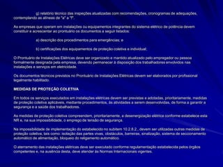 g) relatório técnico das inspeções atualizadas com recomendações, cronogramas de adequações,
contemplando as alíneas de "a" a "f".
As empresas que operam em instalações ou equipamentos integrantes do sistema elétrico de potência devem
constituir e acrescentar ao prontuário os documentos a seguir listados:
a) descrição dos procedimentos para emergências; e
b) certificações dos equipamentos de proteção coletiva e individual;
O Prontuário de Instalações Elétricas deve ser organizado e mantido atualizado pelo empregador ou pessoa
formalmente designada pela empresa, devendo permanecer à disposição dos trabalhadores envolvidos nas
instalações e serviços em eletricidade.
Os documentos técnicos previstos no Prontuário de Instalações Elétricas devem ser elaborados por profissional
legalmente habilitado.
MEDIDAS DE PROTEÇÃO COLETIVA
Em todos os serviços executados em instalações elétricas devem ser previstas e adotadas, prioritariamente, medidas
de proteção coletiva aplicáveis, mediante procedimentos, às atividades a serem desenvolvidas, de forma a garantir a
segurança e a saúde dos trabalhadores.
As medidas de proteção coletiva compreendem, prioritariamente, a desenergização elétrica conforme estabelece esta
NR e, na sua impossibilidade, o emprego de tensão de segurança.
Na impossibilidade de implementação do estabelecido no subitem 10.2.8.2., devem ser utilizadas outras medidas de
proteção coletiva, tais como: isolação das partes vivas, obstáculos, barreiras, sinalização, sistema de seccionamento
automático de alimentação, bloqueio do religamento automático.
O aterramento das instalações elétricas deve ser executado conforme regulamentação estabelecida pelos órgãos
competentes e, na ausência desta, deve atender às Normas Internacionais vigentes.
 