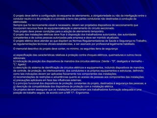 O projeto deve definir a configuração do esquema de aterramento, a obrigatoriedade ou não da interligação entre o
condutor neutro e o de proteção e a conexão à terra das partes condutoras não destinadas à condução da
eletricidade.
Sempre que for tecnicamente viável e necessário, devem ser projetados dispositivos de seccionamento que
incorporem recursos fixos de equipotencialização e aterramento do circuito seccionado.
Todo projeto deve prever condições para a adoção de aterramento temporário.
O projeto das instalações elétricas deve ficar à disposição dos trabalhadores autorizados, das autoridades
competentes e de outras pessoas autorizadas pela empresa e deve ser mantido atualizado.
O projeto elétrico deve atender ao que dispõem as Normas Regulamentadoras de Saúde e Segurança no Trabalho,
as regulamentações técnicas oficiais estabelecidas, e ser assinado por profissional legalmente habilitado.
O memorial descritivo do projeto deve conter, no mínimo, os seguintes itens de segurança:
a) especificação das características relativas à proteção contra choques elétricos, queimaduras e outros riscos
adicionais;
b) indicação de posição dos dispositivos de manobra dos circuitos elétricos: (Verde - "D", desligado e Vermelho -
"L", ligado)
c) descrição do sistema de identificação de circuitos elétricos e equipamentos, incluindo dispositivos de manobra,
de controle, de proteção, de intertravamento, dos condutores e os próprios equipamentos e estruturas, definindo
como tais indicações devem ser aplicadas fisicamente nos componentes das instalações;
d) recomendações de restrições e advertências quanto ao acesso de pessoas aos componentes das instalações;
e) precauções aplicáveis em face das influências externas;
f) o princípio funcional dos dispositivos de proteção, constantes do projeto, destinados à segurança das pessoas; e
g) descrição da compatibilidade dos dispositivos de proteção com a instalação elétrica.
Os projetos devem assegurar que as instalações proporcionem aos trabalhadores iluminação adequada e uma
posição de trabalho segura, de acordo com a NR 17 - Ergonomia.
 
