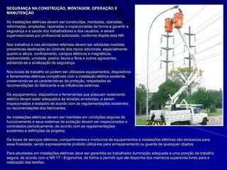SEGURANÇA NA CONSTRUÇÃO, MONTAGEM, OPERAÇÃO E
MANUTENÇÃO
As instalações elétricas devem ser construídas, montadas, operadas,
reformadas, ampliadas, reparadas e inspecionadas de forma a garantir a
segurança e a saúde dos trabalhadores e dos usuários, e serem
supervisionadas por profissional autorizado, conforme dispõe esta NR.
Nos trabalhos e nas atividades referidas devem ser adotadas medidas
preventivas destinadas ao controle dos riscos adicionais, especialmente
quanto a altura, confinamento, campos elétricos e magnéticos,
explosividade, umidade, poeira, fauna e flora e outros agravantes,
adotando-se a sinalização de segurança.
Nos locais de trabalho só podem ser utilizados equipamentos, dispositivos
e ferramentas elétricas compatíveis com a instalação elétrica existente,
preservando-se as características de proteção, respeitadas as
recomendações do fabricante e as influências externas.
Os equipamentos, dispositivos e ferramentas que possuam isolamento
elétrico devem estar adequados às tensões envolvidas, e serem
inspecionados e testados de acordo com as regulamentações existentes
ou recomendações dos fabricantes.
As instalações elétricas devem ser mantidas em condições seguras de
funcionamento e seus sistemas de proteção devem ser inspecionados e
controlados periodicamente, de acordo com as regulamentações
existentes e definições de projetos.
Os locais de serviços elétricos, compartimentos e invólucros de equipamentos e instalações elétricas são exclusivos para
essa finalidade, sendo expressamente proibido utilizá-los para armazenamento ou guarda de quaisquer objetos.
Para atividades em instalações elétricas deve ser garantida ao trabalhador iluminação adequada e uma posição de trabalho
segura, de acordo com a NR 17 - Ergonomia, de forma a permitir que ele disponha dos membros superiores livres para a
realização das tarefas.
 