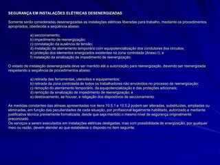 SEGURANÇA EM INSTALAÇÕES ELÉTRICAS DESENERGIZADAS
Somente serão consideradas desenergizadas as instalações elétricas liberadas para trabalho, mediante os procedimentos
apropriados, obedecida a seqüência abaixo:
a) seccionamento;
b) impedimento de reenergização;
c) constatação da ausência de tensão;
d) instalação de aterramento temporário com equipotencialização dos condutores dos circuitos;
e) proteção dos elementos energizados existentes na zona controlada (Anexo I); e
f) instalação da sinalização de impedimento de reenergização.
O estado de instalação desenergizada deve ser mantido até a autorização para reenergização, devendo ser reenergizada
respeitando a seqüência de procedimentos abaixo:
a) retirada das ferramentas, utensílios e equipamentos;
b) retirada da zona controlada de todos os trabalhadores não envolvidos no processo de reenergização;
c) remoção do aterramento temporário, da equipotencialização e das proteções adicionais;
d) remoção da sinalização de impedimento de reenergização; e
e) destravamento, se houver, e religação dos dispositivos de seccionamento.
As medidas constantes das alíneas apresentadas nos itens 10.5.1 e 10.5.2 podem ser alteradas, substituídas, ampliadas ou
eliminadas, em função das peculiaridades de cada situação, por profissional legalmente habilitado, autorizado e mediante
justificativa técnica previamente formalizada, desde que seja mantido o mesmo nível de segurança originalmente
preconizado.
Os serviços a serem executados em instalações elétricas desligadas, mas com possibilidade de energização, por qualquer
meio ou razão, devem atender ao que estabelece o disposto no item seguinte.
 