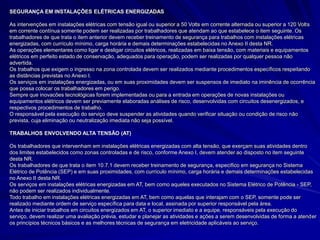 SEGURANÇA EM INSTALAÇÕES ELÉTRICAS ENERGIZADAS
As intervenções em instalações elétricas com tensão igual ou superior a 50 Volts em corrente alternada ou superior a 120 Volts
em corrente contínua somente podem ser realizadas por trabalhadores que atendam ao que estabelece o item seguinte. Os
trabalhadores de que trata o item anterior devem receber treinamento de segurança para trabalhos com instalações elétricas
energizadas, com currículo mínimo, carga horária e demais determinações estabelecidas no Anexo II desta NR.
As operações elementares como ligar e desligar circuitos elétricos, realizadas em baixa tensão, com materiais e equipamentos
elétricos em perfeito estado de conservação, adequados para operação, podem ser realizadas por qualquer pessoa não
advertida.
Os trabalhos que exigem o ingresso na zona controlada devem ser realizados mediante procedimentos específicos respeitando
as distâncias previstas no Anexo I.
Os serviços em instalações energizadas, ou em suas proximidades devem ser suspensos de imediato na iminência de ocorrência
que possa colocar os trabalhadores em perigo.
Sempre que inovacões tecnológicas forem implementadas ou para a entrada em operações de novas instalações ou
equipamentos elétricos devem ser previamente elaboradas análises de risco, desenvolvidas com circuitos desenergizados, e
respectivos procedimentos de trabalho.
O responsável pela execução do serviço deve suspender as atividades quando verificar situação ou condição de risco não
prevista, cuja eliminação ou neutralização imediata não seja possível.
TRABALHOS ENVOLVENDO ALTA TENSÃO (AT)
Os trabalhadores que intervenham em instalações elétricas energizadas com alta tensão, que exerçam suas atividades dentro
dos limites estabelecidos como zonas controladas e de risco, conforme Anexo I, devem atender ao disposto no item seguinte
desta NR.
Os trabalhadores de que trata o item 10.7.1 devem receber treinamento de segurança, específico em segurança no Sistema
Elétrico de Potência (SEP) e em suas proximidades, com currículo mínimo, carga horária e demais determinações estabelecidas
no Anexo II desta NR.
Os serviços em instalações elétricas energizadas em AT, bem como aqueles executados no Sistema Elétrico de Potência - SEP,
não podem ser realizados individualmente.
Todo trabalho em instalações elétricas energizadas em AT, bem como aquelas que interajam com o SEP, somente pode ser
realizado mediante ordem de serviço específica para data e local, assinada por superior responsável pela área.
Antes de iniciar trabalhos em circuitos energizados em AT, o superior imediato e a equipe, responsáveis pela execução do
serviço, devem realizar uma avaliação prévia, estudar e planejar as atividades e ações a serem desenvolvidas de forma a atender
os princípios técnicos básicos e as melhores técnicas de segurança em eletricidade aplicáveis ao serviço.
 