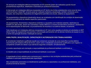 Os serviços em instalações elétricas energizadas em AT somente podem ser realizados quando houver
procedimentos específicos, detalhados e assinados por profissional autorizado.
A intervenção em instalações elétricas energizadas em AT dentro dos limites estabelecidos como zona de risco,
conforme Anexo I desta NR, somente pode ser realizada mediante a desativação, também conhecida como
bloqueio, dos conjuntos e dispositivos de religamento automático do circuito, sistema ou equipamento.
Os equipamentos e dispositivos desativados devem ser sinalizados com identificação da condição de desativação,
conforme procedimento de trabalho específico padronizado.
Os equipamentos, ferramentas e dispositivos isolantes ou equipados com materiais isolantes, destinados ao
trabalho em alta tensão, devem ser submetidos a testes elétricos ou ensaios de laboratório periódicos, obedecendo-
se as especificações do fabricante, os procedimentos da empresa e na ausência desses, anualmente.
Todo trabalhador em instalações elétricas energizadas em AT, bem como aqueles envolvidos em atividades no SEP
devem dispor de equipamento que permita a comunicação permanente com os demais membros da equipe ou com
o centro de operação durante a realização do serviço.
HABILITAÇÃO, QUALIFICAÇÃO, CAPACITAÇÃO E AUTORIZAÇÃO DOS TRABALHADORES.
É considerado trabalhador qualificado aquele que comprovar conclusão de curso específico na área elétrica
reconhecido pelo Sistema Oficial de Ensino, assim como o trabalhador previamente qualificado e com registro no
competente conselho de classe e que atenda às seguintes condições, simultaneamente:
a) receba capacitação sob orientação e responsabilidade de profissional habilitado e autorizado; e
b) trabalhe sob a responsabilidade de profissional habilitado e autorizado.
A capacitação só terá validade para a empresa que o capacitou e nas condições estabelecidas pelo profissional
habilitado e autorizado responsável pela capacitação.
São considerados autorizados os trabalhadores qualificados ou capacitados e os profissionais habilitados, com
anuência formal da empresa.
 