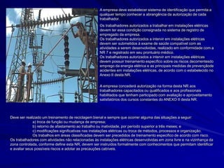 A empresa deve estabelecer sistema de identificação que permita a
qualquer tempo conhecer a abrangência da autorização de cada
trabalhador.
Os trabalhadores autorizados a trabalhar em instalações elétricas
devem ter essa condição consignada no sistema de registro de
empregado da empresa.
Os trabalhadores autorizados a intervir em instalações elétricas
devem ser submetidos à exame de saúde compatível com as
atividades a serem desenvolvidas, realizado em conformidade com a
NR 7 e registrado em seu prontuário médico.
Os trabalhadores autorizados a intervir em instalações elétricas
devem possuir treinamento específico sobre os riscos decorrentesdo
emprego da energia elétrica e as principais medidas de prevençãode
acidentes em instalações elétricas, de acordo com o estabelecido no
Anexo II desta NR.
A empresa concederá autorização na forma desta NR aos
trabalhadores capacitados ou qualificados e aos profissionais
habilitados que tenham participado com avaliação e aproveitamento
satisfatórios dos cursos constantes do ANEXO II desta NR.
Deve ser realizado um treinamento de reciclagem bienal e sempre que ocorrer alguma das situações a seguir:
a) troca de função ou mudança de empresa;
b) retorno de afastamento ao trabalho ou inatividade, por período superior a três meses; e
c) modificações significativas nas instalações elétricas ou troca de métodos, processos e organização.
Os trabalhos em áreas classificadas devem ser precedidos de treinamento especifico de acordo com risco.
Os trabalhadores com atividades não relacionadas às instalações elétricas desenvolvidas em zona livre e na vizinhança da
zona controlada, conforme define esta NR, devem ser instruídos formalmente com conhecimentos que permitam identificar
e avaliar seus possíveis riscos e adotar as precauções cabíveis.
 