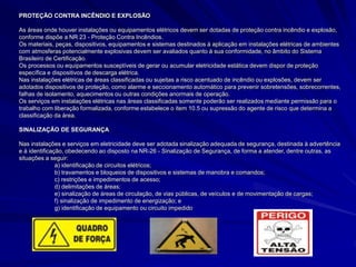 PROTEÇÃO CONTRA INCÊNDIO E EXPLOSÃO
As áreas onde houver instalações ou equipamentos elétricos devem ser dotadas de proteção contra incêndio e explosão,
conforme dispõe a NR 23 - Proteção Contra Incêndios.
Os materiais, peças, dispositivos, equipamentos e sistemas destinados à aplicação em instalações elétricas de ambientes
com atmosferas potencialmente explosivas devem ser avaliados quanto à sua conformidade, no âmbito do Sistema
Brasileiro de Certificação.
Os processos ou equipamentos susceptíveis de gerar ou acumular eletricidade estática devem dispor de proteção
específica e dispositivos de descarga elétrica.
Nas instalações elétricas de áreas classificadas ou sujeitas a risco acentuado de incêndio ou explosões, devem ser
adotados dispositivos de proteção, como alarme e seccionamento automático para prevenir sobretensões, sobrecorrentes,
falhas de isolamento, aquecimentos ou outras condições anormais de operação.
Os serviços em instalações elétricas nas áreas classificadas somente poderão ser realizados mediante permissão para o
trabalho com liberação formalizada, conforme estabelece o item 10.5 ou supressão do agente de risco que determina a
classificação da área.
SINALIZAÇÃO DE SEGURANÇA
Nas instalações e serviços em eletricidade deve ser adotada sinalização adequada de segurança, destinada à advertência
e à identificação, obedecendo ao disposto na NR-26 - Sinalização de Segurança, de forma a atender, dentre outras, as
situações a seguir:
a) identificação de circuitos elétricos;
b) travamentos e bloqueios de dispositivos e sistemas de manobra e comandos;
c) restrições e impedimentos de acesso;
d) delimitações de áreas;
e) sinalização de áreas de circulação, de vias públicas, de veículos e de movimentação de cargas;
f) sinalização de impedimento de energização; e
g) identificação de equipamento ou circuito impedido
 