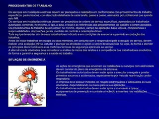 PROCEDIMENTOS DE TRABALHO
Os serviços em instalações elétricas devem ser planejados e realizados em conformidade com procedimentos de trabalho
específicos, padronizados, com descrição detalhada de cada tarefa, passo a passo, assinados por profissional que ayenda
esta NR.
Os serviços em instalações elétricas devem ser precedidos de ordens de serviço especificas, aprovadas por trabalhador
autorizado, contendo, no mínimo, o tipo, a data, o local e as referências aos procedimentos de trabalho a serem adotados.
Os procedimentos de trabalho devem conter, no mínimo, objetivo, campo de aplicação, base técnica, competências e
responsabilidades, disposições gerais, medidas de controle e orientações finais.
Toda equipe deverá ter um de seus trabalhadores indicado e em condições de exercer a supervisão e condução dos
trabalhos.
Antes de iniciar trabalhos em equipe os seus membros, em conjunto com o responsável pela execução do serviço, devem
realizar uma avaliação prévia, estudar e planejar as atividades e ações a serem desenvolvidas no local, de forma a atender
os princípios técnicos básicos e as melhores técnicas de segurança aplicáveis ao serviço.
A alternância de atividades deve considerar a análise de riscos das tarefas e a competência dos trabalhadores envolvidos,
de forma a garantir a segurança e a saúde no trabalho.
SITUAÇÃO DE EMERGÊNCIA
As ações de emergência que envolvam as instalações ou serviços com eletricidade
devem constar do plano de emergência da empresa.
Os trabalhadores autorizados devem estar aptos a executar o resgate e prestar
primeiros socorros a acidentados, especialmente por meio de reanimação cardio-
respiratória.
A empresa deve possuir métodos de resgate padronizados e adequados às suas
atividades, disponibilizando os meios para a sua aplicação.
Os trabalhadores autorizados devem estar aptos a manusear e operar
equipamentos de prevenção e combate a incêndio existentes nas instalações
elétricas.
 