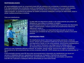 RESPONSABILIDADES
As responsabilidades quanto ao cumprimento desta NR são solidárias aos contratantes e contratados envolvidos.
É de responsabilidade dos contratantes manter os trabalhadores informados sobre os riscos a que estão expostos,
instruindo-os quanto aos procedimentos e medidas de controle contra os riscos elétricos a serem adotados.
Cabe à empresa, na ocorrência de acidentes de trabalho envolvendo instalações e serviços em eletricidade, propor e
adotar medidas preventivas e corretivas.
Cabe aos trabalhadores:
a) zelar pela sua segurança e saúde e a de outras pessoas que possam ser
afetadas por suas ações ou omissões no trabalho;
b) responsabilizar-se junto com a empresa pelo cumprimento das disposições
legais e regulamentares, inclusive quanto aos procedimentos internos de
segurança e saúde; e
c) comunicar, de imediato, ao responsável pela execução do serviço as
situações que considerar de risco para sua segurança e saúde e a de outras
pessoas.
DISPOSIÇÕES FINAIS
Os trabalhadores devem interromper suas tarefas exercendo o direito de
recusa, sempre que constatarem evidências de riscos graves e iminentes para
sua segurança e saúde ou a de outras pessoas, comunicando imediatamente o
fato a seu superior hierárquico, que diligenciará as medidas cabíveis.
As empresas devem promover ações de controle de riscos originados por
outrem em suas instalações elétricas e oferecer, de imediato, quando cabível, denúncia aos órgãos competentes.
Na ocorrência do não cumprimento das normas constantes nesta NR, o MTE adotará as providências estabelecidas na
NR 3.
A documentação prevista nesta NR deve estar permanentemente à disposição dos trabalhadores que atuam em
serviços e instalações elétricas, respeitadas as abrangências, limitações e interferências nas tarefas.
A documentação prevista nesta NR deve estar, permanentemente, à disposição das autoridades competentes.
Esta NR não é aplicável a instalações elétricas alimentadas por extra-baixa tensão.
 
