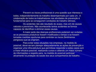 Prevenir os riscos profissionais é uma questão que interessa a
todos, independentemente do trabalho desempenhado por cada um. A
colaboração de todos os trabalhadores nas atividades de prevenção é
fundamental para se conseguirem condições de trabalho idôneas.
Os acidentes não são resultado do acaso, mas sim de causas
naturais e previsíveis. Não acontecerão tantos acidentes se formos
capazes de identificar e eliminar essas causas.
A maior parte das doenças profissionais poderiam ser evitadas
se os processos produtivos fossem modificados a tempo e se fossem
tomadas medidas oportunas para controlar os riscos (fenômenos
perigosos) que as originam.
Para evitar estas situações nas empresas, na medida do
possível, dever-se-iam planejar adequadamente as ações de prevenção e
organizar uma infra-estrutura que permitisse responder a estes casos com
a maior eficácia possível, realizando cursos e obtendo um maior número
de informações a respeito para, na medida do possível participar
ativamente na proteção da saúde dos seus companheiros de trabalho.
 