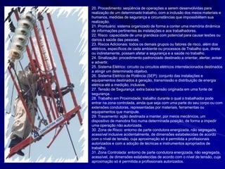 20. Procedimento: seqüência de operações a serem desenvolvidas para
realização de um determinado trabalho, com a inclusão dos meios materiais e
humanos, medidas de segurança e circunstâncias que impossibilitem sua
realização.
21. Prontuário: sistema organizado de forma a conter uma memória dinâmica
de informações pertinentes às instalações e aos trabalhadores.
22. Risco: capacidade de uma grandeza com potencial para causar lesões ou
danos à saúde das pessoas.
23. Riscos Adicionais: todos os demais grupos ou fatores de risco, além dos
elétricos, específicos de cada ambiente ou processos de Trabalho que, direta
ou indiretamente, possam afetar a segurança e a saúde no trabalho.
24. Sinalização: procedimento padronizado destinado a orientar, alertar, avisar
e advertir.
25. Sistema Elétrico: circuito ou circuitos elétricos interrelacionados destinados
a atingir um determinado objetivo.
26. Sistema Elétrico de Potência (SEP): conjunto das instalações e
equipamentos destinados à geração, transmissão e distribuição de energia
elétrica até a medição, inclusive.
27. Tensão de Segurança: extra baixa tensão originada em uma fonte de
segurança.
28. Trabalho em Proximidade: trabalho durante o qual o trabalhador pode
entrar na zona controlada, ainda que seja com uma parte do seu corpo ou com
extensões condutoras, representadas por materiais, ferramentas ou
equipamentos que manipule.
29. Travamento: ação destinada a manter, por meios mecânicos, um
dispositivo de manobra fixo numa determinada posição, de forma a impedir
uma operação não autorizada.
30. Zona de Risco: entorno de parte condutora energizada, não segregada,
acessível inclusive acidentalmente, de dimensões estabelecidas de acordo
com o nível de tensão, cuja aproximação só é permitida a profissionais
autorizados e com a adoção de técnicas e instrumentos apropriados de
trabalho.
31. Zona Controlada: entorno de parte condutora energizada, não segregada,
acessível, de dimensões estabelecidas de acordo com o nível de tensão, cuja
aproximação só é permitida a profissionais autorizados.
 