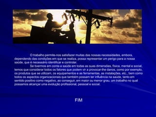 O trabalho permite-nos satisfazer muitas das nossas necessidades, embora,
dependendo das condições em que se realiza, possa representar um perigo para a nossa
saúde, que é necessário identificar e controlar.
Se tivermos em conta a saúde em todas as suas dimensões, física, mental e social,
temos que considerar todos os fatores que podem vir a provocar-lhe danos, como por exemplo,
os produtos que se utilizam, os equipamentos e as ferramentas, as instalações, etc., bem como
todos os aspectos organizacionais que também possam ter influência na saúde, tanto em
sentido positivo como negativo, ao conseguir, em maior ou menor grau, um trabalho no qual
possamos alcançar uma evolução profissional, pessoal e social.
FIM
 