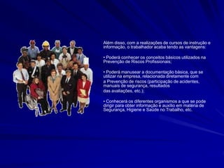 Além disso, com a realizações de cursos de instrução e
informação, o trabalhador acaba tendo as vantagens:
• Poderá conhecer os conceitos básicos utilizados na
Prevenção de Riscos Profissionais;
• Poderá manusear a documentação básica, que se
utilizar na empresa, relacionada diretamente com
a Prevenção de riscos (participação de acidentes,
manuais de segurança, resultados
das avaliações, etc.);
• Conhecerá os diferentes organismos a que se pode
dirigir para obter informação e auxílio em matéria de
Segurança, Higiene e Saúde no Trabalho, etc.
 