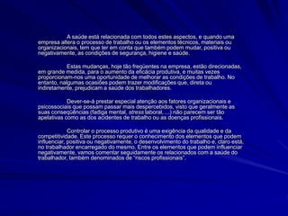 A saúde está relacionada com todos estes aspectos, e quando uma
empresa altera o processo de trabalho ou os elementos técnicos, materiais ou
organizacionais, tem que ter em conta que também podem mudar, positiva ou
negativamente, as condições de segurança, higiene e saúde.
Estas mudanças, hoje tão freqüentes na empresa, estão direcionadas,
em grande medida, para o aumento da eficácia produtiva, e muitas vezes
proporcionam-nos uma oportunidade de melhorar as condições de trabalho. No
entanto, nalgumas ocasiões podem trazer modificações que, direta ou
indiretamente, prejudicam a saúde dos trabalhadores.
Dever-se-á prestar especial atenção aos fatores organizacionais e
psicossociais que possam passar mais despercebidos, visto que geralmente as
suas conseqüências (fadiga mental, stress laboral, ...) não parecem ser tão
apelativas como as dos acidentes de trabalho ou as doenças profissionais.
Controlar o processo produtivo é uma exigência da qualidade e da
competitividade. Este processo requer o conhecimento dos elementos que podem
influenciar, positiva ou negativamente, o desenvolvimento do trabalho e, claro está,
no trabalhador encarregado do mesmo. Entre os elementos que podem influenciar
negativamente, vamos comentar seguidamente os relacionados com a saúde do
trabalhador, também denominados de “riscos profissionais”.
 