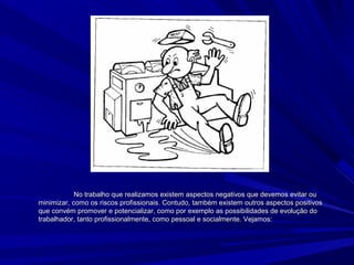 No trabalho que realizamos existem aspectos negativos que devemos evitar ouNo trabalho que realizamos existem aspectos negativos que devemos evitar ou
minimizar, como os riscos profissionais. Contudo, também existem outros aspectos positivosminimizar, como os riscos profissionais. Contudo, também existem outros aspectos positivos
que convém promover e potencializar, como por exemplo as possibilidades de evolução doque convém promover e potencializar, como por exemplo as possibilidades de evolução do
trabalhador, tanto profissionalmente, como pessoal e socialmente. Vejamos:trabalhador, tanto profissionalmente, como pessoal e socialmente. Vejamos:
 