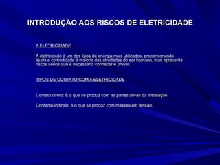 INTRODUÇÃO AOS RISCOS DE ELETRICIDADEINTRODUÇÃO AOS RISCOS DE ELETRICIDADE
A ELETRICIDADEA ELETRICIDADE
A eletricidade é um dos tipos de energia mais utilizados, proporcionandoA eletricidade é um dos tipos de energia mais utilizados, proporcionando
ajuda e comodidade à maioria das atividades do ser humano, mas apresentaajuda e comodidade à maioria das atividades do ser humano, mas apresenta
riscos sérios que é necessário conhecer e prever.riscos sérios que é necessário conhecer e prever.
TIPOS DE CONTATO COM A ELETRICIDADETIPOS DE CONTATO COM A ELETRICIDADE
Contato direto: É o que se produz com as partes ativas da instalação.Contato direto: É o que se produz com as partes ativas da instalação.
Contacto indireto: é o que se produz com massas em tensão.Contacto indireto: é o que se produz com massas em tensão.
 