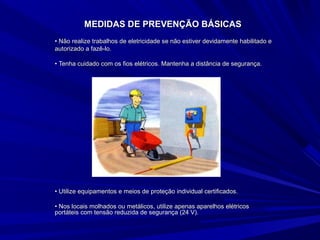 MEDIDAS DE PREVENÇÃO BÁSICASMEDIDAS DE PREVENÇÃO BÁSICAS
•• Não realize trabalhos de eletricidade se não estiver devidamente habilitado eNão realize trabalhos de eletricidade se não estiver devidamente habilitado e
autorizado a fazê-lo.autorizado a fazê-lo.
•• Tenha cuidado com os fios elétricos. Mantenha a distância de segurança.Tenha cuidado com os fios elétricos. Mantenha a distância de segurança.
•• Utilize equipamentos e meios de proteção individual certificados.Utilize equipamentos e meios de proteção individual certificados.
•• Nos locais molhados ou metálicos, utilize apenas aparelhos elétricosNos locais molhados ou metálicos, utilize apenas aparelhos elétricos
portáteis com tensão reduzida de segurança (24 V).portáteis com tensão reduzida de segurança (24 V).
 