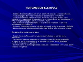 FERRAMENTAS ELÉTRICASFERRAMENTAS ELÉTRICAS
•• Os cabos de alimentação devem ter um isolamento seguro e sem deteriorações.Os cabos de alimentação devem ter um isolamento seguro e sem deteriorações.
•• Todas as ligações devem ser feitos através de conectores normalizadosTodas as ligações devem ser feitos através de conectores normalizados
•• Todas as ferramentas elétricas manuais devem ser protegidas durante a suaTodas as ferramentas elétricas manuais devem ser protegidas durante a sua
utilização: por baixa tensão de segurança (24 V), disjuntores de alta sensibilidade (30utilização: por baixa tensão de segurança (24 V), disjuntores de alta sensibilidade (30
mA), instalação de ligações à terra, isolamento duplo.mA), instalação de ligações à terra, isolamento duplo.
•• Deve comprovar-se periodicamente se as proteções encontram-se em boasDeve comprovar-se periodicamente se as proteções encontram-se em boas
condições de funcionamento.condições de funcionamento.
•• Devem ser desligadas depois de utilizadas ou quando se faz uma pausa no trabalho.Devem ser desligadas depois de utilizadas ou quando se faz uma pausa no trabalho.
•• Não se deve puxar pelo cabo de utilização, para desligar a ferramenta da tomada.Não se deve puxar pelo cabo de utilização, para desligar a ferramenta da tomada.
Em regra, deve comprovar-se que...Em regra, deve comprovar-se que...
•• Os conectores, as fichas, os interruptores automáticos e os fusíveis são osOs conectores, as fichas, os interruptores automáticos e os fusíveis são os
adequados.adequados.
•• É impedido o acesso aos elementos que se encontram sob tensão, mantendoÉ impedido o acesso aos elementos que se encontram sob tensão, mantendo
fechados os respectivos invólucros, se possível com chave, a qual deverá serfechados os respectivos invólucros, se possível com chave, a qual deverá ser
guardada pela pessoa responsável.guardada pela pessoa responsável.
•• Os interruptores de alimentação estão acessíveis e todos sabem como utilizá-los emOs interruptores de alimentação estão acessíveis e todos sabem como utilizá-los em
casos de emergência.casos de emergência.
 