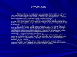 INTRODUÇÃOINTRODUÇÃO
O trabalho é uma atividade para cuja realização é necessário investir umaO trabalho é uma atividade para cuja realização é necessário investir uma
certa energia, tanto física como mental. Trabalhar pressupõe um esforço que écerta energia, tanto física como mental. Trabalhar pressupõe um esforço que é
necessário conhecer para poder avaliar os efeitos desse esforço sobre a saúde denecessário conhecer para poder avaliar os efeitos desse esforço sobre a saúde de
quem o realiza e sobre a eficácia do trabalho desempenhado.quem o realiza e sobre a eficácia do trabalho desempenhado.
É comum admitir-se que o trabalho é sinônimo de fadiga. E é certo que aÉ comum admitir-se que o trabalho é sinônimo de fadiga. E é certo que a
fadiga é uma conseqüência lógica do esforço realizado, mas deve manter-se semprefadiga é uma conseqüência lógica do esforço realizado, mas deve manter-se sempre
dentro de limites que permitam que o trabalhador possa recuperar depois de um diadentro de limites que permitam que o trabalhador possa recuperar depois de um dia
de descanso.de descanso.
Não obstante, este equilíbrio quebra-se se o que a atividade profissionalNão obstante, este equilíbrio quebra-se se o que a atividade profissional
exige do trabalhador estiver acima das suas possibilidades e se não for garantida aexige do trabalhador estiver acima das suas possibilidades e se não for garantida a
proteção da sua saúde nem a qualidade da tarefa que desempenha. Por isso, éproteção da sua saúde nem a qualidade da tarefa que desempenha. Por isso, é
imprescindível conhecer as exigências físicas e mentais de cada atividade laboral,imprescindível conhecer as exigências físicas e mentais de cada atividade laboral,
para planejar, conceber e organizar o trabalho de modo a que se adapte àspara planejar, conceber e organizar o trabalho de modo a que se adapte às
capacidades e características dos trabalhadores.capacidades e características dos trabalhadores.
Por outro lado, em qualquer organização empresarial (seja ela grande ouPor outro lado, em qualquer organização empresarial (seja ela grande ou
pequena) confluem determinados fatores (os designado fatores psicossociais) quepequena) confluem determinados fatores (os designado fatores psicossociais) que
podem favorecer ou pôr entraves à satisfação profissional dos trabalhadores e àpodem favorecer ou pôr entraves à satisfação profissional dos trabalhadores e à
qualidade do seu trabalho.qualidade do seu trabalho.
Conhecer os referidos fatores e saber como avaliá-los para reduzir a suaConhecer os referidos fatores e saber como avaliá-los para reduzir a sua
influência negativa sobre a saúde dos trabalhadores e sobre a eficácia do sistemainfluência negativa sobre a saúde dos trabalhadores e sobre a eficácia do sistema
produtivo é, também, a finalidade da presente unidade didática.produtivo é, também, a finalidade da presente unidade didática.
 