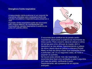 Emergência Cardio-respiratóriaEmergência Cardio-respiratória
A ressucitação cárdio-pulmonar é um conjunto deA ressucitação cárdio-pulmonar é um conjunto de
manobras utilizadas para restabelecimento dasmanobras utilizadas para restabelecimento das
funções circulatória e respiratória para preservar afunções circulatória e respiratória para preservar a
vida.vida.
A parada cárdio-respiratória pode ser provocadaA parada cárdio-respiratória pode ser provocada
pelo choque elétrico. As manifestações sãopelo choque elétrico. As manifestações são
inconsciência, parada respiratória e ausência deinconsciência, parada respiratória e ausência de
pulso em grande artéria.pulso em grande artéria.
O socorrista deve certificar-se da parada cardio-O socorrista deve certificar-se da parada cardio-
respiratória, observando a ausência de movimentos dorespiratória, observando a ausência de movimentos do
tórax e pulso. Para o socorro, deve-se colocar a vítimatórax e pulso. Para o socorro, deve-se colocar a vítima
de barriga para cima; afrouxar as roupas; abrir ede barriga para cima; afrouxar as roupas; abrir e
desobstruir as vias aéreas, hiperextendendo a cabeçadesobstruir as vias aéreas, hiperextendendo a cabeça
da vítima; depois deve-se colocar a máscara (Pocketda vítima; depois deve-se colocar a máscara (Pocket
Mask) na face da vítima e fazer duas expirações firmesMask) na face da vítima e fazer duas expirações firmes
e profundas ( de 1,5 a 2 segundos cada), de modo ae profundas ( de 1,5 a 2 segundos cada), de modo a
expandir os pulmões.expandir os pulmões.
Se houver pulso arterial, mas não respiração, oSe houver pulso arterial, mas não respiração, o
socorrista deve fazer uma ventilação a cada 5 segundossocorrista deve fazer uma ventilação a cada 5 segundos
(em caso de adulto), verificando o pulso(em caso de adulto), verificando o pulso
frequentemente, até a presença de um suportefrequentemente, até a presença de um suporte
avançado.avançado.
 