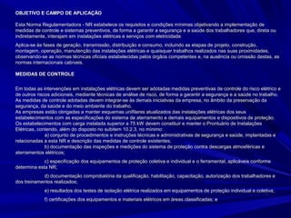 OBJETIVO E CAMPO DE APLICAÇÃOOBJETIVO E CAMPO DE APLICAÇÃO
Esta Norma Regulamentadora - NR estabelece os requisitos e condições mínimas objetivando a implementação deEsta Norma Regulamentadora - NR estabelece os requisitos e condições mínimas objetivando a implementação de
medidas de controle e sistemas preventivos, de forma a garantir a segurança e a saúde dos trabalhadores que, direta oumedidas de controle e sistemas preventivos, de forma a garantir a segurança e a saúde dos trabalhadores que, direta ou
indiretamente, interajam em instalações elétricas e serviços com eletricidade.indiretamente, interajam em instalações elétricas e serviços com eletricidade.
Aplica-se às fases de geração, transmissão, distribuição e consumo, incluindo as etapas de projeto, construção,Aplica-se às fases de geração, transmissão, distribuição e consumo, incluindo as etapas de projeto, construção,
montagem, operação, manutenção das instalações elétricas e quaisquer trabalhos realizados nas suas proximidades,montagem, operação, manutenção das instalações elétricas e quaisquer trabalhos realizados nas suas proximidades,
observando-se as normas técnicas oficiais estabelecidas pelos órgãos competentes e, na ausência ou omissão destas, asobservando-se as normas técnicas oficiais estabelecidas pelos órgãos competentes e, na ausência ou omissão destas, as
normas internacionais cabíveis.normas internacionais cabíveis.
MEDIDAS DE CONTROLEMEDIDAS DE CONTROLE
Em todas as intervenções em instalações elétricas devem ser adotadas medidas preventivas de controle do risco elétrico eEm todas as intervenções em instalações elétricas devem ser adotadas medidas preventivas de controle do risco elétrico e
de outros riscos adicionais, mediante técnicas de análise de risco, de forma a garantir a segurança e a saúde no trabalho.de outros riscos adicionais, mediante técnicas de análise de risco, de forma a garantir a segurança e a saúde no trabalho.
As medidas de controle adotadas devem integrar-se às demais iniciativas da empresa, no âmbito da preservação daAs medidas de controle adotadas devem integrar-se às demais iniciativas da empresa, no âmbito da preservação da
segurança, da saúde e do meio ambiente do trabalho.segurança, da saúde e do meio ambiente do trabalho.
As empresas estão obrigadas a manter esquemas unifilares atualizados das instalações elétricas dos seusAs empresas estão obrigadas a manter esquemas unifilares atualizados das instalações elétricas dos seus
estabelecimentos com as especificações do sistema de aterramento e demais equipamentos e dispositivos de proteção.estabelecimentos com as especificações do sistema de aterramento e demais equipamentos e dispositivos de proteção.
Os estabelecimentos com carga instalada superior a 75 kW devem constituir e manter o Prontuário de InstalaçõesOs estabelecimentos com carga instalada superior a 75 kW devem constituir e manter o Prontuário de Instalações
Elétricas, contendo, além do disposto no subitem 10.2.3, no mínimo:Elétricas, contendo, além do disposto no subitem 10.2.3, no mínimo:
a) conjunto de procedimentos e instruções técnicas e administrativas de segurança e saúde, implantadas ea) conjunto de procedimentos e instruções técnicas e administrativas de segurança e saúde, implantadas e
relacionadas a esta NR e descrição das medidas de controle existentes;relacionadas a esta NR e descrição das medidas de controle existentes;
b) documentação das inspeções e medições do sistema de proteção contra descargas atmosféricas eb) documentação das inspeções e medições do sistema de proteção contra descargas atmosféricas e
aterramentos elétricos;aterramentos elétricos;
c) especificação dos equipamentos de proteção coletiva e individual e o ferramental, aplicáveis conformec) especificação dos equipamentos de proteção coletiva e individual e o ferramental, aplicáveis conforme
determina esta NR;determina esta NR;
d) documentação comprobatória da qualificação, habilitação, capacitação, autorização dos trabalhadores ed) documentação comprobatória da qualificação, habilitação, capacitação, autorização dos trabalhadores e
dos treinamentos realizados;dos treinamentos realizados;
e) resultados dos testes de isolação elétrica realizados em equipamentos de proteção individual e coletiva;e) resultados dos testes de isolação elétrica realizados em equipamentos de proteção individual e coletiva;
f) certificações dos equipamentos e materiais elétricos em áreas classificadas; ef) certificações dos equipamentos e materiais elétricos em áreas classificadas; e
 