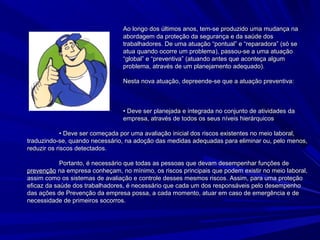 Ao longo dos últimos anos, tem-se produzido uma mudança naAo longo dos últimos anos, tem-se produzido uma mudança na
abordagem da proteção da segurança e da saúde dosabordagem da proteção da segurança e da saúde dos
trabalhadores. De uma atuação “pontual” e “reparadora” (só setrabalhadores. De uma atuação “pontual” e “reparadora” (só se
atua quando ocorre um problema), passou-se a uma atuaçãoatua quando ocorre um problema), passou-se a uma atuação
“global” e “preventiva” (atuando antes que aconteça algum“global” e “preventiva” (atuando antes que aconteça algum
problema, através de um planejamento adequado).problema, através de um planejamento adequado).
Nesta nova atuação, depreende-se que a atuação preventiva:Nesta nova atuação, depreende-se que a atuação preventiva:
• Deve ser planejada e integrada no conjunto de atividades da• Deve ser planejada e integrada no conjunto de atividades da
empresa, através de todos os seus níveis hierárquicosempresa, através de todos os seus níveis hierárquicos
• Deve ser começada por uma avaliação inicial dos riscos existentes no meio laboral,• Deve ser começada por uma avaliação inicial dos riscos existentes no meio laboral,
traduzindo-se, quando necessário, na adoção das medidas adequadas para eliminar ou, pelo menos,traduzindo-se, quando necessário, na adoção das medidas adequadas para eliminar ou, pelo menos,
reduzir os riscos detectados.reduzir os riscos detectados.
Portanto, é necessário que todas as pessoas que devam desempenhar funções dePortanto, é necessário que todas as pessoas que devam desempenhar funções de
prevençãoprevenção na empresa conheçam, no mínimo, os riscos principais que podem existir no meio laboral,na empresa conheçam, no mínimo, os riscos principais que podem existir no meio laboral,
assim como os sistemas de avaliação e controle desses mesmos riscos. Assim, para uma proteçãoassim como os sistemas de avaliação e controle desses mesmos riscos. Assim, para uma proteção
eficaz da saúde dos trabalhadores, é necessário que cada um dos responsáveis pelo desempenhoeficaz da saúde dos trabalhadores, é necessário que cada um dos responsáveis pelo desempenho
das ações de Prevenção da empresa possa, a cada momento, atuar em caso de emergência e dedas ações de Prevenção da empresa possa, a cada momento, atuar em caso de emergência e de
necessidade de primeiros socorros.necessidade de primeiros socorros.
 