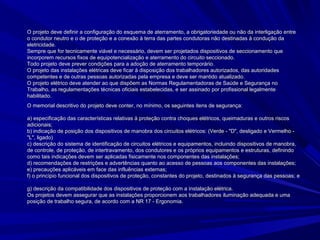 O projeto deve definir a configuração do esquema de aterramento, a obrigatoriedade ou não da interligação entreO projeto deve definir a configuração do esquema de aterramento, a obrigatoriedade ou não da interligação entre
o condutor neutro e o de proteção e a conexão à terra das partes condutoras não destinadas à condução dao condutor neutro e o de proteção e a conexão à terra das partes condutoras não destinadas à condução da
eletricidade.eletricidade.
Sempre que for tecnicamente viável e necessário, devem ser projetados dispositivos de seccionamento queSempre que for tecnicamente viável e necessário, devem ser projetados dispositivos de seccionamento que
incorporem recursos fixos de equipotencialização e aterramento do circuito seccionado.incorporem recursos fixos de equipotencialização e aterramento do circuito seccionado.
Todo projeto deve prever condições para a adoção de aterramento temporário.Todo projeto deve prever condições para a adoção de aterramento temporário.
O projeto das instalações elétricas deve ficar à disposição dos trabalhadores autorizados, das autoridadesO projeto das instalações elétricas deve ficar à disposição dos trabalhadores autorizados, das autoridades
competentes e de outras pessoas autorizadas pela empresa e deve ser mantido atualizado.competentes e de outras pessoas autorizadas pela empresa e deve ser mantido atualizado.
O projeto elétrico deve atender ao que dispõem as Normas Regulamentadoras de Saúde e Segurança noO projeto elétrico deve atender ao que dispõem as Normas Regulamentadoras de Saúde e Segurança no
Trabalho, as regulamentações técnicas oficiais estabelecidas, e ser assinado por profissional legalmenteTrabalho, as regulamentações técnicas oficiais estabelecidas, e ser assinado por profissional legalmente
habilitado.habilitado.
O memorial descritivo do projeto deve conter, no mínimo, os seguintes itens de segurança:O memorial descritivo do projeto deve conter, no mínimo, os seguintes itens de segurança:
a) especificação das características relativas à proteção contra choques elétricos, queimaduras e outros riscosa) especificação das características relativas à proteção contra choques elétricos, queimaduras e outros riscos
adicionais;adicionais;
b) indicação de posição dos dispositivos de manobra dos circuitos elétricos: (Verde - "D", desligado e Vermelho -b) indicação de posição dos dispositivos de manobra dos circuitos elétricos: (Verde - "D", desligado e Vermelho -
"L", ligado)"L", ligado)
c) descrição do sistema de identificação de circuitos elétricos e equipamentos, incluindo dispositivos de manobra,c) descrição do sistema de identificação de circuitos elétricos e equipamentos, incluindo dispositivos de manobra,
de controle, de proteção, de intertravamento, dos condutores e os próprios equipamentos e estruturas, definindode controle, de proteção, de intertravamento, dos condutores e os próprios equipamentos e estruturas, definindo
como tais indicações devem ser aplicadas fisicamente nos componentes das instalações;como tais indicações devem ser aplicadas fisicamente nos componentes das instalações;
d) recomendações de restrições e advertências quanto ao acesso de pessoas aos componentes das instalações;d) recomendações de restrições e advertências quanto ao acesso de pessoas aos componentes das instalações;
e) precauções aplicáveis em face das influências externas;e) precauções aplicáveis em face das influências externas;
f) o princípio funcional dos dispositivos de proteção, constantes do projeto, destinados à segurança das pessoas; ef) o princípio funcional dos dispositivos de proteção, constantes do projeto, destinados à segurança das pessoas; e
g) descrição da compatibilidade dos dispositivos de proteção com a instalação elétrica.g) descrição da compatibilidade dos dispositivos de proteção com a instalação elétrica.
Os projetos devem assegurar que as instalações proporcionem aos trabalhadores iluminação adequada e umaOs projetos devem assegurar que as instalações proporcionem aos trabalhadores iluminação adequada e uma
posição de trabalho segura, de acordo com a NR 17 - Ergonomia.posição de trabalho segura, de acordo com a NR 17 - Ergonomia.
 