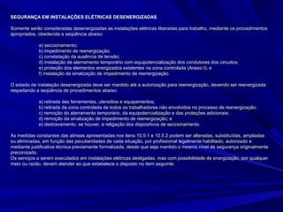 SEGURANÇA EM INSTALAÇÕES ELÉTRICAS DESENERGIZADASSEGURANÇA EM INSTALAÇÕES ELÉTRICAS DESENERGIZADAS
Somente serão consideradas desenergizadas as instalações elétricas liberadas para trabalho, mediante os procedimentosSomente serão consideradas desenergizadas as instalações elétricas liberadas para trabalho, mediante os procedimentos
apropriados, obedecida a seqüência abaixo:apropriados, obedecida a seqüência abaixo:
a) seccionamento;a) seccionamento;
b) impedimento de reenergização;b) impedimento de reenergização;
c) constatação da ausência de tensão;c) constatação da ausência de tensão;
d) instalação de aterramento temporário com equipotencialização dos condutores dos circuitos;d) instalação de aterramento temporário com equipotencialização dos condutores dos circuitos;
e) proteção dos elementos energizados existentes na zona controlada (Anexo I); ee) proteção dos elementos energizados existentes na zona controlada (Anexo I); e
f) instalação da sinalização de impedimento de reenergização.f) instalação da sinalização de impedimento de reenergização.
O estado de instalação desenergizada deve ser mantido até a autorização para reenergização, devendo ser reenergizadaO estado de instalação desenergizada deve ser mantido até a autorização para reenergização, devendo ser reenergizada
respeitando a seqüência de procedimentos abaixo:respeitando a seqüência de procedimentos abaixo:
a) retirada das ferramentas, utensílios e equipamentos;a) retirada das ferramentas, utensílios e equipamentos;
b) retirada da zona controlada de todos os trabalhadores não envolvidos no processo de reenergização;b) retirada da zona controlada de todos os trabalhadores não envolvidos no processo de reenergização;
c) remoção do aterramento temporário, da equipotencialização e das proteções adicionais;c) remoção do aterramento temporário, da equipotencialização e das proteções adicionais;
d) remoção da sinalização de impedimento de reenergização; ed) remoção da sinalização de impedimento de reenergização; e
e) destravamento, se houver, e religação dos dispositivos de seccionamento.e) destravamento, se houver, e religação dos dispositivos de seccionamento.
As medidas constantes das alíneas apresentadas nos itens 10.5.1 e 10.5.2 podem ser alteradas, substituídas, ampliadasAs medidas constantes das alíneas apresentadas nos itens 10.5.1 e 10.5.2 podem ser alteradas, substituídas, ampliadas
ou eliminadas, em função das peculiaridades de cada situação, por profissional legalmente habilitado, autorizado eou eliminadas, em função das peculiaridades de cada situação, por profissional legalmente habilitado, autorizado e
mediante justificativa técnica previamente formalizada, desde que seja mantido o mesmo nível de segurança originalmentemediante justificativa técnica previamente formalizada, desde que seja mantido o mesmo nível de segurança originalmente
preconizado.preconizado.
Os serviços a serem executados em instalações elétricas desligadas, mas com possibilidade de energização, por qualquerOs serviços a serem executados em instalações elétricas desligadas, mas com possibilidade de energização, por qualquer
meio ou razão, devem atender ao que estabelece o disposto no item seguinte.meio ou razão, devem atender ao que estabelece o disposto no item seguinte.
 