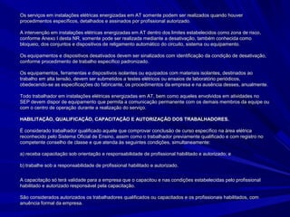Os serviços em instalações elétricas energizadas em AT somente podem ser realizados quando houverOs serviços em instalações elétricas energizadas em AT somente podem ser realizados quando houver
procedimentos específicos, detalhados e assinados por profissional autorizado.procedimentos específicos, detalhados e assinados por profissional autorizado.
A intervenção em instalações elétricas energizadas em AT dentro dos limites estabelecidos como zona de risco,A intervenção em instalações elétricas energizadas em AT dentro dos limites estabelecidos como zona de risco,
conforme Anexo I desta NR, somente pode ser realizada mediante a desativação, também conhecida comoconforme Anexo I desta NR, somente pode ser realizada mediante a desativação, também conhecida como
bloqueio, dos conjuntos e dispositivos de religamento automático do circuito, sistema ou equipamento.bloqueio, dos conjuntos e dispositivos de religamento automático do circuito, sistema ou equipamento.
Os equipamentos e dispositivos desativados devem ser sinalizados com identificação da condição de desativação,Os equipamentos e dispositivos desativados devem ser sinalizados com identificação da condição de desativação,
conforme procedimento de trabalho específico padronizado.conforme procedimento de trabalho específico padronizado.
Os equipamentos, ferramentas e dispositivos isolantes ou equipados com materiais isolantes, destinados aoOs equipamentos, ferramentas e dispositivos isolantes ou equipados com materiais isolantes, destinados ao
trabalho em alta tensão, devem ser submetidos a testes elétricos ou ensaios de laboratório periódicos,trabalho em alta tensão, devem ser submetidos a testes elétricos ou ensaios de laboratório periódicos,
obedecendo-se as especificações do fabricante, os procedimentos da empresa e na ausência desses, anualmente.obedecendo-se as especificações do fabricante, os procedimentos da empresa e na ausência desses, anualmente.
Todo trabalhador em instalações elétricas energizadas em AT, bem como aqueles envolvidos em atividades noTodo trabalhador em instalações elétricas energizadas em AT, bem como aqueles envolvidos em atividades no
SEP devem dispor de equipamento que permita a comunicação permanente com os demais membros da equipe ouSEP devem dispor de equipamento que permita a comunicação permanente com os demais membros da equipe ou
com o centro de operação durante a realização do serviço.com o centro de operação durante a realização do serviço.
HABILITAÇÃO, QUALIFICAÇÃO, CAPACITAÇÃO E AUTORIZAÇÃO DOS TRABALHADORES.HABILITAÇÃO, QUALIFICAÇÃO, CAPACITAÇÃO E AUTORIZAÇÃO DOS TRABALHADORES.
É considerado trabalhador qualificado aquele que comprovar conclusão de curso específico na área elétricaÉ considerado trabalhador qualificado aquele que comprovar conclusão de curso específico na área elétrica
reconhecido pelo Sistema Oficial de Ensino, assim como o trabalhador previamente qualificado e com registro noreconhecido pelo Sistema Oficial de Ensino, assim como o trabalhador previamente qualificado e com registro no
competente conselho de classe e que atenda às seguintes condições, simultaneamente:competente conselho de classe e que atenda às seguintes condições, simultaneamente:
a) receba capacitação sob orientação e responsabilidade de profissional habilitado e autorizado; ea) receba capacitação sob orientação e responsabilidade de profissional habilitado e autorizado; e
b) trabalhe sob a responsabilidade de profissional habilitado e autorizado.b) trabalhe sob a responsabilidade de profissional habilitado e autorizado.
A capacitação só terá validade para a empresa que o capacitou e nas condições estabelecidas pelo profissionalA capacitação só terá validade para a empresa que o capacitou e nas condições estabelecidas pelo profissional
habilitado e autorizado responsável pela capacitação.habilitado e autorizado responsável pela capacitação.
São considerados autorizados os trabalhadores qualificados ou capacitados e os profissionais habilitados, comSão considerados autorizados os trabalhadores qualificados ou capacitados e os profissionais habilitados, com
anuência formal da empresa.anuência formal da empresa.
 