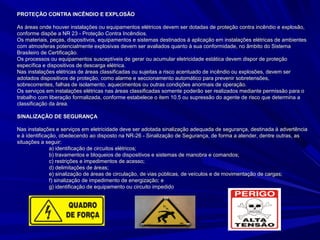 PROTEÇÃO CONTRA INCÊNDIO E EXPLOSÃOPROTEÇÃO CONTRA INCÊNDIO E EXPLOSÃO
As áreas onde houver instalações ou equipamentos elétricos devem ser dotadas de proteção contra incêndio e explosão,As áreas onde houver instalações ou equipamentos elétricos devem ser dotadas de proteção contra incêndio e explosão,
conforme dispõe a NR 23 - Proteção Contra Incêndios.conforme dispõe a NR 23 - Proteção Contra Incêndios.
Os materiais, peças, dispositivos, equipamentos e sistemas destinados à aplicação em instalações elétricas de ambientesOs materiais, peças, dispositivos, equipamentos e sistemas destinados à aplicação em instalações elétricas de ambientes
com atmosferas potencialmente explosivas devem ser avaliados quanto à sua conformidade, no âmbito do Sistemacom atmosferas potencialmente explosivas devem ser avaliados quanto à sua conformidade, no âmbito do Sistema
Brasileiro de Certificação.Brasileiro de Certificação.
Os processos ou equipamentos susceptíveis de gerar ou acumular eletricidade estática devem dispor de proteçãoOs processos ou equipamentos susceptíveis de gerar ou acumular eletricidade estática devem dispor de proteção
específica e dispositivos de descarga elétrica.específica e dispositivos de descarga elétrica.
Nas instalações elétricas de áreas classificadas ou sujeitas a risco acentuado de incêndio ou explosões, devem serNas instalações elétricas de áreas classificadas ou sujeitas a risco acentuado de incêndio ou explosões, devem ser
adotados dispositivos de proteção, como alarme e seccionamento automático para prevenir sobretensões,adotados dispositivos de proteção, como alarme e seccionamento automático para prevenir sobretensões,
sobrecorrentes, falhas de isolamento, aquecimentos ou outras condições anormais de operação.sobrecorrentes, falhas de isolamento, aquecimentos ou outras condições anormais de operação.
Os serviços em instalações elétricas nas áreas classificadas somente poderão ser realizados mediante permissão para oOs serviços em instalações elétricas nas áreas classificadas somente poderão ser realizados mediante permissão para o
trabalho com liberação formalizada, conforme estabelece o item 10.5 ou supressão do agente de risco que determina atrabalho com liberação formalizada, conforme estabelece o item 10.5 ou supressão do agente de risco que determina a
classificação da área.classificação da área.
SINALIZAÇÃO DE SEGURANÇASINALIZAÇÃO DE SEGURANÇA
Nas instalações e serviços em eletricidade deve ser adotada sinalização adequada de segurança, destinada à advertênciaNas instalações e serviços em eletricidade deve ser adotada sinalização adequada de segurança, destinada à advertência
e à identificação, obedecendo ao disposto na NR-26 - Sinalização de Segurança, de forma a atender, dentre outras, ase à identificação, obedecendo ao disposto na NR-26 - Sinalização de Segurança, de forma a atender, dentre outras, as
situações a seguir:situações a seguir:
a) identificação de circuitos elétricos;a) identificação de circuitos elétricos;
b) travamentos e bloqueios de dispositivos e sistemas de manobra e comandos;b) travamentos e bloqueios de dispositivos e sistemas de manobra e comandos;
c) restrições e impedimentos de acesso;c) restrições e impedimentos de acesso;
d) delimitações de áreas;d) delimitações de áreas;
e) sinalização de áreas de circulação, de vias públicas, de veículos e de movimentação de cargas;e) sinalização de áreas de circulação, de vias públicas, de veículos e de movimentação de cargas;
f) sinalização de impedimento de energização; ef) sinalização de impedimento de energização; e
g) identificação de equipamento ou circuito impedidog) identificação de equipamento ou circuito impedido
 