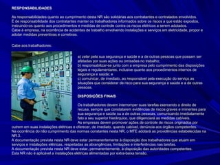 RESPONSABILIDADESRESPONSABILIDADES
As responsabilidades quanto ao cumprimento desta NR são solidárias aos contratantes e contratados envolvidos.As responsabilidades quanto ao cumprimento desta NR são solidárias aos contratantes e contratados envolvidos.
É de responsabilidade dos contratantes manter os trabalhadores informados sobre os riscos a que estão expostos,É de responsabilidade dos contratantes manter os trabalhadores informados sobre os riscos a que estão expostos,
instruindo-os quanto aos procedimentos e medidas de controle contra os riscos elétricos a serem adotados.instruindo-os quanto aos procedimentos e medidas de controle contra os riscos elétricos a serem adotados.
Cabe à empresa, na ocorrência de acidentes de trabalho envolvendo instalações e serviços em eletricidade, propor eCabe à empresa, na ocorrência de acidentes de trabalho envolvendo instalações e serviços em eletricidade, propor e
adotar medidas preventivas e corretivas.adotar medidas preventivas e corretivas.
Cabe aos trabalhadores:Cabe aos trabalhadores:
a) zelar pela sua segurança e saúde e a de outras pessoas que possam sera) zelar pela sua segurança e saúde e a de outras pessoas que possam ser
afetadas por suas ações ou omissões no trabalho;afetadas por suas ações ou omissões no trabalho;
b) responsabilizar-se junto com a empresa pelo cumprimento das disposiçõesb) responsabilizar-se junto com a empresa pelo cumprimento das disposições
legais e regulamentares, inclusive quanto aos procedimentos internos delegais e regulamentares, inclusive quanto aos procedimentos internos de
segurança e saúde; esegurança e saúde; e
c) comunicar, de imediato, ao responsável pela execução do serviço asc) comunicar, de imediato, ao responsável pela execução do serviço as
situações que considerar de risco para sua segurança e saúde e a de outrassituações que considerar de risco para sua segurança e saúde e a de outras
pessoas.pessoas.
DISPOSIÇÕES FINAISDISPOSIÇÕES FINAIS
Os trabalhadores devem interromper suas tarefas exercendo o direito deOs trabalhadores devem interromper suas tarefas exercendo o direito de
recusa, sempre que constatarem evidências de riscos graves e iminentes pararecusa, sempre que constatarem evidências de riscos graves e iminentes para
sua segurança e saúde ou a de outras pessoas, comunicando imediatamentesua segurança e saúde ou a de outras pessoas, comunicando imediatamente
oo fato a seu superior hierárquico, que diligenciará as medidas cabíveis.fato a seu superior hierárquico, que diligenciará as medidas cabíveis.
As empresas devem promover ações de controle de riscos originados porAs empresas devem promover ações de controle de riscos originados por
outrem em suas instalações elétricas e oferecer, de imediato, quando cabível, denúncia aos órgãos competentes.outrem em suas instalações elétricas e oferecer, de imediato, quando cabível, denúncia aos órgãos competentes.
Na ocorrência do não cumprimento das normas constantes nesta NR, o MTE adotará as providências estabelecidas naNa ocorrência do não cumprimento das normas constantes nesta NR, o MTE adotará as providências estabelecidas na
NR 3.NR 3.
A documentação prevista nesta NR deve estar permanentemente à disposição dos trabalhadores que atuam emA documentação prevista nesta NR deve estar permanentemente à disposição dos trabalhadores que atuam em
serviços e instalações elétricas, respeitadas as abrangências, limitações e interferências nas tarefas.serviços e instalações elétricas, respeitadas as abrangências, limitações e interferências nas tarefas.
A documentação prevista nesta NR deve estar, permanentemente, à disposição das autoridades competentes.A documentação prevista nesta NR deve estar, permanentemente, à disposição das autoridades competentes.
Esta NR não é aplicável a instalações elétricas alimentadas por extra-baixa tensão.Esta NR não é aplicável a instalações elétricas alimentadas por extra-baixa tensão.
 