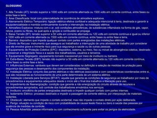 GLOSSÁRIOGLOSSÁRIO
1. Alta Tensão (AT): tensão superior a 1000 volts em corrente alternada ou 1500 volts em corrente contínua, entre fases ou1. Alta Tensão (AT): tensão superior a 1000 volts em corrente alternada ou 1500 volts em corrente contínua, entre fases ou
entre fase e terra.entre fase e terra.
2. Área Classificada: local com potencialidade de ocorrência de atmosfera explosiva.2. Área Classificada: local com potencialidade de ocorrência de atmosfera explosiva.
3. Aterramento Elétrico Temporário: ligação elétrica efetiva confiável e adequada intencional à terra, destinada a garantir a3. Aterramento Elétrico Temporário: ligação elétrica efetiva confiável e adequada intencional à terra, destinada a garantir a
equipotencialidade e mantida continuamente durante a intervenção na instalação elétrica.equipotencialidade e mantida continuamente durante a intervenção na instalação elétrica.
4. Atmosfera Explosiva: mistura com o ar, sob condições atmosféricas, de substâncias inflamáveis na forma de gás, vapor,4. Atmosfera Explosiva: mistura com o ar, sob condições atmosféricas, de substâncias inflamáveis na forma de gás, vapor,
névoa, poeira ou fibras, na qual após a ignição a combustão se propaga.névoa, poeira ou fibras, na qual após a ignição a combustão se propaga.
5. Baixa Tensão (BT): tensão superior a 50 volts em corrente alternada ou 120 volts em corrente contínua e igual ou inferior5. Baixa Tensão (BT): tensão superior a 50 volts em corrente alternada ou 120 volts em corrente contínua e igual ou inferior
a 1000 volts em corrente alternada ou 1500 volts em corrente contínua, entre fases ou entre fase e terra.a 1000 volts em corrente alternada ou 1500 volts em corrente contínua, entre fases ou entre fase e terra.
6. Barreira: dispositivo que impede qualquer contato com partes energizadas das instalações elétricas.6. Barreira: dispositivo que impede qualquer contato com partes energizadas das instalações elétricas.
7. Direito de Recusa: instrumento que assegura ao trabalhador a interrupção de uma atividade de trabalho por considerar7. Direito de Recusa: instrumento que assegura ao trabalhador a interrupção de uma atividade de trabalho por considerar
que ela envolve grave e iminente risco para sua segurança e saúde ou de outras pessoas.que ela envolve grave e iminente risco para sua segurança e saúde ou de outras pessoas.
8. Equipamento de Proteção Coletiva (EPC): dispositivo, sistema, ou meio, fixo ou móvel de abrangência coletiva, destinado8. Equipamento de Proteção Coletiva (EPC): dispositivo, sistema, ou meio, fixo ou móvel de abrangência coletiva, destinado
a preservar a integridade física e a saúde dos trabalhadores, usuários e terceiros.a preservar a integridade física e a saúde dos trabalhadores, usuários e terceiros.
9. Equipamento Segregado: equipamento tornado inacessível por meio de invólucro ou barreira.9. Equipamento Segregado: equipamento tornado inacessível por meio de invólucro ou barreira.
10. Extra-Baixa Tensão (EBT): tensão não superior a 50 volts em corrente alternada ou 120 volts em corrente contínua,10. Extra-Baixa Tensão (EBT): tensão não superior a 50 volts em corrente alternada ou 120 volts em corrente contínua,
entre fases ou entre fase e terra.entre fases ou entre fase e terra.
11. Influências Externas: variáveis que devem ser consideradas na definição e seleção de medidas de proteção para11. Influências Externas: variáveis que devem ser consideradas na definição e seleção de medidas de proteção para
segurança das pessoas e desempenho dos componentes da instalação.segurança das pessoas e desempenho dos componentes da instalação.
12. Instalação Elétrica: conjunto das partes elétricas e não elétricas associadas e com características coordenadas entre si,12. Instalação Elétrica: conjunto das partes elétricas e não elétricas associadas e com características coordenadas entre si,
que são necessárias ao funcionamento de uma parte determinada de um sistema elétrico.que são necessárias ao funcionamento de uma parte determinada de um sistema elétrico.
13. Instalação Liberada para Serviços (BT/AT): aquela que garanta as condições de segurança ao trabalhador por meio de13. Instalação Liberada para Serviços (BT/AT): aquela que garanta as condições de segurança ao trabalhador por meio de
procedimentos e equipamentos adequados desde o início até o final dos trabalhos e liberação para uso.procedimentos e equipamentos adequados desde o início até o final dos trabalhos e liberação para uso.
14. Impedimento de Reenergização: condição que garante a não energização do circuito através de recursos e14. Impedimento de Reenergização: condição que garante a não energização do circuito através de recursos e
procedimentos apropriados, sob controle dos trabalhadores envolvidos nos serviços.procedimentos apropriados, sob controle dos trabalhadores envolvidos nos serviços.
15. Invólucro: envoltório de partes energizadas destinado a impedir qualquer contato com partes internas.15. Invólucro: envoltório de partes energizadas destinado a impedir qualquer contato com partes internas.
16. Isolamento Elétrico: processo destinado a impedir a passagem de corrente elétrica, por interposição de materiais16. Isolamento Elétrico: processo destinado a impedir a passagem de corrente elétrica, por interposição de materiais
isolantes.isolantes.
17. Obstáculo: elemento que impede o contato acidental, mas não impede o contato direto por ação deliberada.17. Obstáculo: elemento que impede o contato acidental, mas não impede o contato direto por ação deliberada.
18. Perigo: situação ou condição de risco com probabilidade de causar lesão física ou dano à saúde das pessoas por18. Perigo: situação ou condição de risco com probabilidade de causar lesão física ou dano à saúde das pessoas por
ausência de medidas de controle.ausência de medidas de controle.
19. Pessoa Advertida: pessoa informada ou com conhecimento suficiente para evitar os perigos da eletricidade.19. Pessoa Advertida: pessoa informada ou com conhecimento suficiente para evitar os perigos da eletricidade.
 