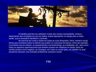 O trabalho permite-nos satisfazer muitas das nossas necessidades, embora,
dependendo das condições em que se realiza, possa representar um perigo para a nossa
saúde, que é necessário identificar e controlar.
Se tivermos em conta a saúde em todas as suas dimensões, física, mental e social,
temos que considerar todos os fatores que podem vir a provocar-lhe danos, como por exemplo,
os produtos que se utilizam, os equipamentos e as ferramentas, as instalações, etc., bem como
todos os aspectos organizacionais que também possam ter influência na saúde, tanto em
sentido positivo como negativo, ao conseguir, em maior ou menor grau, um trabalho no qual
possamos alcançar uma evolução profissional, pessoal e social.
FIM
 