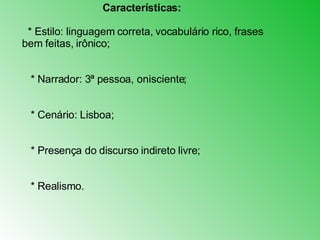 Características: * Estilo: linguagem correta, vocabulário rico, frases bem feitas, irônico;  * Narrador: 3ª pessoa, onisciente;      * Cenário: Lisboa;      * Presença do discurso indireto livre;  * Realismo. 