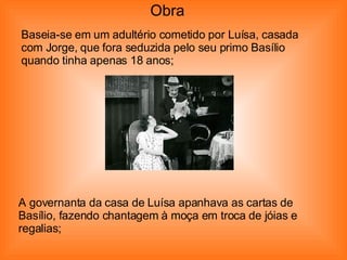 Baseia-se em um adultério cometido por Luísa, casada com Jorge, que fora seduzida pelo seu primo Basílio quando tinha apenas 18 anos; A governanta da casa de Luísa apanhava as cartas de Basílio, fazendo chantagem à moça em troca de jóias e regalias; Obra 