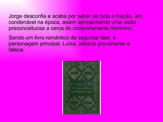 Jorge desconfia e acaba por saber de toda a traição, ato condenável na época, assim apresentando uma visão preconceituosa a cerca do comportamento feminino; Sendo um livro romântico da segunda fase, a personagem principal, Luísa, adoece gravemente e falece. 