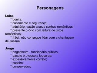 Personagens           Luísa          * bonita;         * casamento = segurança;        * adultério: vazão a seus sonhos românticos;         * presente o ócio com leitura de livros românticos;         * frágil: não consegue lidar com a chantagem de Juliana.       Jorge          * engenheiro - funcionário público;         * pacato e avesso a loucuras;         * excessivamente correto;         * caseiro;         * conservador;       
