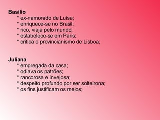 Basílio          * ex-namorado de Luísa;         * enriquece-se no Brasil;         * rico, viaja pelo mundo;         * estabelece-se em Paris;         * critica o provincianismo de Lisboa;         Juliana          * empregada da casa;         * odiava os patrões;         * rancorosa e invejosa;         * despeito profundo por ser solteirona;         * os fins justificam os meios;  