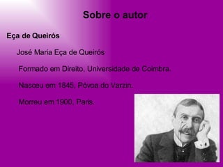 Sobre o autor Eça de Queirós      José Maria Eça de Queirós         Formado em Direito, Universidade de Coimbra.         Nasceu em 1845, Póvoa do Varzin.         Morreu em 1900, Paris.  