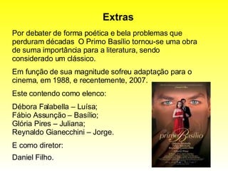 Extras Por debater de forma poética e bela problemas que perduram décadas  O Primo Basílio tornou-se uma obra de suma importância para a literatura, sendo considerado um clássico. Em função de sua magnitude sofreu adaptação para o cinema, em 1988, e recentemente, 2007. Este contendo como elenco: Débora Falabella – Luísa; Fábio Assunção – Basílio; Glória Pires – Juliana; Reynaldo Gianecchini – Jorge. E como diretor: Daniel Filho.   