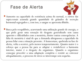  Fase de Alerta
 Aumento na capacidade de resistência acima do normal, o córtex das

supra-renais acumula grande quantidade de grânulos de secreção
hormonal segregados e, com isso, o sangue se apresenta diluído.

 Busca pelo reequilíbrio, acarretando uma utilização grande de energia, o

que pode gerar uma sensação de desgaste generalizado sem causa
aparente e dificuldades com a memória, dentre outras consequências. A
falta de memória é sinal de que a demanda ultrapassou a capacidade da
pessoa lidar com a situação presente. A homeostase, quebrada na fase de
alerta, volta a ocorrer, pelo menos temporariamente. Quanto maior é o
esforço que a pessoa faz para se adaptar e restabelecer a harmonia
interior, maior é o desgaste do organismo. Quando o organismo
consegue proceder a uma adaptação completa e resistir ao estressor
adequadamente, o processo de stress se interrompe sem sequelas.

 