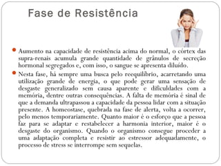  Fase de Resistência

 Aumento na capacidade de resistência acima do normal, o córtex das

supra-renais acumula grande quantidade de grânulos de secreção
hormonal segregados e, com isso, o sangue se apresenta diluído.
 Nesta fase, há sempre uma busca pelo reequilíbrio, acarretando uma
utilização grande de energia, o que pode gerar uma sensação de
desgaste generalizado sem causa aparente e dificuldades com a
memória, dentre outras consequências. A falta de memória é sinal de
que a demanda ultrapassou a capacidade da pessoa lidar com a situação
presente. A homeostase, quebrada na fase de alerta, volta a ocorrer,
pelo menos temporariamente. Quanto maior é o esforço que a pessoa
faz para se adaptar e restabelecer a harmonia interior, maior é o
desgaste do organismo. Quando o organismo consegue proceder a
uma adaptação completa e resistir ao estressor adequadamente, o
processo de stress se interrompe sem sequelas.

 