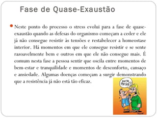  Fase de Quase-Exaustão
Neste ponto do processo o stress evolui para a fase de quase-

exaustão quando as defesas do organismo começam a ceder e ele
já não consegue resistir às tensões e restabelecer a homeostase
interior. Há momentos em que ele consegue resistir e se sente
razoavelmente bem e outros em que ele não consegue mais. É
comum nesta fase a pessoa sentir que oscila entre momentos de
bem-estar e tranquilidade e momentos de desconforto, cansaço
e ansiedade. Algumas doenças começam a surgir demonstrando
que a resistência já não está tão eficaz.

 