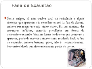  Fase de Exaustão
Neste estágio, há uma quebra total da resistência e alguns

sintomas que aparecem são semelhantes aos da fase de alarme,
embora sua magnitude seja muito maior. Há um aumento das
estruturas linfáticas, exaustão psicológica em forma de
depressão e exaustão física, na forma de doenças que começam a
aparecer, podendo ocorrer a morte como resultado final. A fase
de exaustão, embora bastante grave, não é, necessariamente,
irreversível desde que afete unicamente partes do corpo.

 