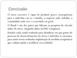Conclusão
O stress excessivo é capaz de produzir graves consequências
para o individuo em si, a família, a empresa onde trabalha, a
comunidade onde vive e a sociedade em geral.
O Brasil é um dos países que lideram as pesquisas do elevado
índice de stress. (Segundo dados da PUC Campinas).
Estudos estão sendo realizado para identificar em que ponto do
processo de desenvolvimento do stress o indivíduo se encontra,
para assim serem realizadas implantação de medidas terapêuticas
que venham ajudar a modificar essa realidade.

 