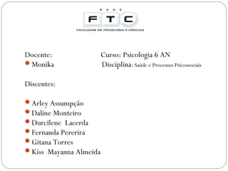 Docente:
Monika
Discentes:
Arley Assumpção
Daline Monteiro
Durcilene Lacerda
Fernanda Pererira
Gitana Torres
Kiss Mayanna Almeida

Curso: Psicologia 6 AN
Disciplina: Saúde e Processos Psicossociais

 