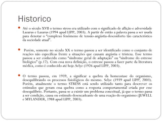 Historico
 Até o século XVII o termo stress era utilizado com o significado de aflição e adversidade

Lazarus e Lazarus (1994 apud LIPP, 2003). A partir de então a palavra passa a ser usada
para denotar o “complexo fenômeno de tensão-angústia-desconforto tão característico
da sociedade atual”.

 Porém, somente no século XX o termo passou a ser identificado como o conjunto de

reações não específicas frente a situações que causam angústia e tristeza. Esse termo
passou a ser conhecido como “síndrome geral de adaptação” ou “síndrome do estresse
biológico” (p.17). Com essa nova definição, o estresse passou a fazer parte da literatura
médica, como é conhecido até hoje.Selye (1926 apud LIPP, 2003).

 O termo passou, em 1939, a significar a quebra da homeostase do organismo,

desequilibrando os processos fisiológicos do mesmo. Selye (1939 apud LIPP, 2003).
Porém, atualmente o termo STRESS está sendo utilizado tanto para descrever os
estímulos que geram essa quebra como a resposta comportamental criada por esse
desequilíbrio. Portanto, passa-se a existir um problema conceitual, já que o termo passa
a ser condição, causa ou estímulo desencadeante de uma reação do organismo (JEWELL
e MYLANDER, 1988 apud LIPP, 2003).

 