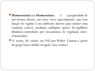 Homeostasia (ou Homeostase)

é
a propriedade de
um sistema aberto, em seres vivos especialmente, que tem
função de regular o seu ambiente interno para manter uma
condição estável, mediante múltiplos ajustes de equilíbrio
dinâmico controlados por mecanismos de regulação interrelacionados.
O termo foi criado em 1932 por Walter Cannon a partir
do grego homeo similar ou igual, stasis estático.

 
