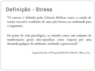 Definição - Stress
  “O estresse é definido pelas Ciências Médicas como: o estado de
tensão excessivo resultante de uma ação brusca ou continuada para
o organismo.
Do ponto de vista psicológico, se entende como: um conjunto de
manifestações gerais não-específicas como resposta por uma
demanda qualquer do ambiente, incluindo o psicossocial”.
Segundo Rivolier (1999 apud GUILLÉN GARCÍA, 2006, p.25),

 