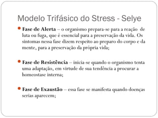 Modelo Trifásico do Stress - Selye
Fase de Alerta – o organismo prepara-se para a reação de

luta ou fuga, que é essencial para a preservação da vida. Os
sintomas nessa fase dizem respeito ao preparo do corpo e da
mente, para a preservação da própria vida;

Fase de Resistência – inicia-se quando o organismo tenta

uma adaptação, em virtude de sua tendência a procurar a
homeostase interna;

Fase de Exaustão – essa fase se manifesta quando doenças

serias aparecem;

 