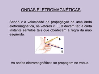 ONDAS ELETROMAGNÉTICAS

Sendo v a velocidade de propagação de uma onda
eletromagnética, os vetores v, E, B devem ter, a cada
instante sentidos tais que obedeçam à regra da mão
esquerda.
                       v       B



                                   E



As ondas eletromagnéticas se propagam no vácuo.
 