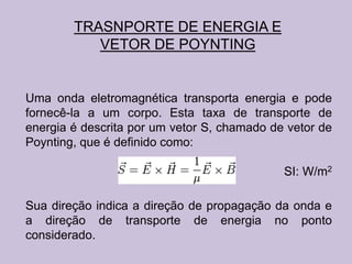 TRASNPORTE DE ENERGIA E
           VETOR DE POYNTING


Uma onda eletromagnética transporta energia e pode
fornecê-la a um corpo. Esta taxa de transporte de
energia é descrita por um vetor S, chamado de vetor de
Poynting, que é definido como:

                                             SI: W/m2

Sua direção indica a direção de propagação da onda e
a direção de transporte de energia no ponto
considerado.
 