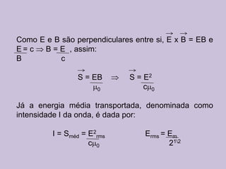 Como E e B são perpendiculares entre si, E x B = EB e
E= c  B = E , assim:
B          c

                S = EB        S = E2
                      0           c 0

Já a energia média transportada, denominada como
intensidade I da onda, é dada por:

         I = Sméd = E2rms         Erms = Em
                    c 0                  212
 